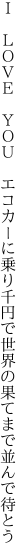 Ｉ　ＬＯＶＥ　ＹＯＵ　エコカーに乗り千円で 世界の果てまで並んで待とう