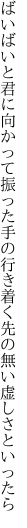 ばいばいと君に向かって振った手の 行き着く先の無い虚しさといったら