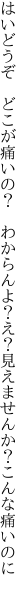 はいどうぞ どこが痛いの？ わからんよ？ え？見えませんか？こんな痛いのに