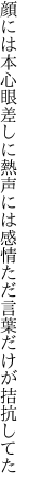 顔には本心眼差しに熱声には感情 ただ言葉だけが拮抗してた