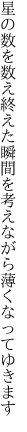 星の数を数え終えた瞬間を 考えながら薄くなってゆきます