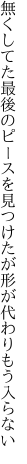 無くしてた最後のピースを見つけたが 形が代わりもう入らない