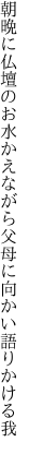 朝晩に仏壇のお水かえながら 父母に向かい語りかける我