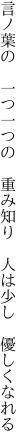 言ノ葉の 一つ一つの 重み知り  人は少し 優しくなれる