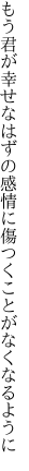 もう君が幸せなはずの感情に 傷つくことがなくなるように