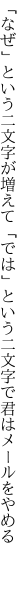 「なぜ」という二文字が増えて「では」という 二文字で君はメールをやめる 
