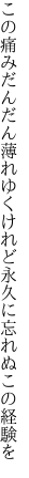 この痛みだんだん薄れゆくけれど 永久に忘れぬこの経験を