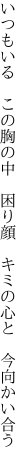 いつもいる この胸の中 困り顔  キミの心と 今向かい合う