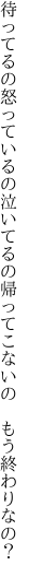 待ってるの怒っているの泣いてるの 帰ってこないの もう終わりなの？