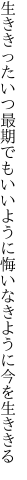 生ききったいつ最期でもいいように 悔いなきように今を生ききる