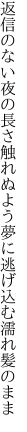 返信のない夜の長さ触れぬよう 夢に逃げ込む濡れ髪のまま