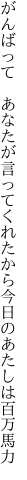 がんばって あなたが言ってくれたから 今日のあたしは百万馬力