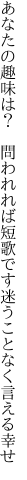 あなたの趣味は？ 問われれば短歌です 迷うことなく言える幸せ