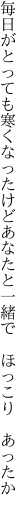 毎日がとっても寒くなったけど あなたと一緒で ほっこり あったか