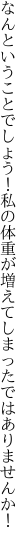 なんということでしょう！私の体重が 増えてしまったではありませんか！