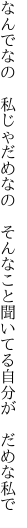 なんでなの　私じゃだめなの　そんなこと 聞いてる自分が　だめな私で