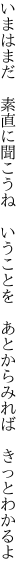 いまはまだ　素直に聞こうね　いうことを　 あとからみれば　きっとわかるよ