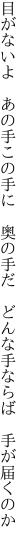 目がないよ　あの手この手に　奥の手だ　 どんな手ならば　手が届くのか