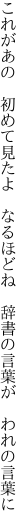 これがあの　初めて見たよ　なるほどね　 辞書の言葉が　われの言葉に