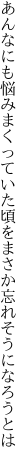 あんなにも悩みまくっていた頃を まさか忘れそうになろうとは