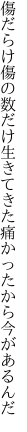 傷だらけ傷の数だけ生きてきた 痛かったから今があるんだ