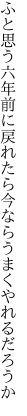 ふと思う六年前に戻れたら 今ならうまくやれるだろうか