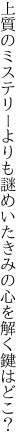 上質のミステリーよりも謎めいた きみの心を解く鍵はどこ？