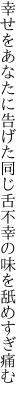 幸せをあなたに告げた同じ舌 不幸の味を舐めすぎ痛む