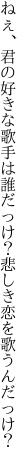 ねぇ、君の好きな歌手は誰だっけ？ 悲しき恋を歌うんだっけ？