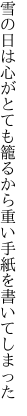 雪の日は心がとても籠るから 重い手紙を書いてしまった