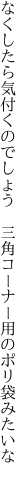 なくしたら気付くのでしょう　三角コー ナー用のポリ袋みたいな