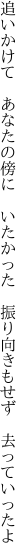 追いかけて　あなたの傍に　いたかった 　振り向きもせず　去っていったよ