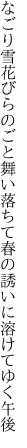 なごり雪花びらのごと舞い落ちて 春の誘いに溶けてゆく午後