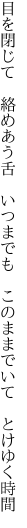 目を閉じて　絡めあう舌　いつまでも 　このままでいて　とけゆく時間