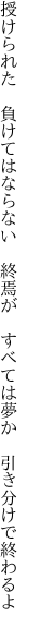 授けられた 負けてはならない 終焉が  すべては夢か 引き分けで終わるよ