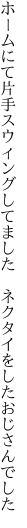 ホームにて片手スウィングしてました 　ネクタイをしたおじさんでした