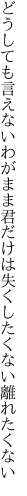 どうしても言えないわがまま君だけは 失くしたくない離れたくない