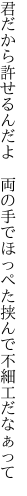 君だから許せるんだよ　両の手で ほっぺた挟んで不細工だなぁって