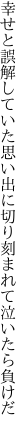 幸せと誤解していた思い出に 切り刻まれて泣いたら負けだ