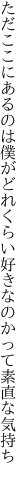 ただここにあるのは僕がどれくらい 好きなのかって素直な気持ち