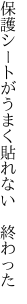 保護シートがうまく 貼れない　終わった