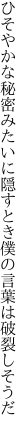 ひそやかな秘密みたいに隠すとき 僕の言葉は破裂しそうだ