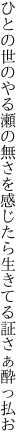 ひとの世のやる瀬の無さを感じたら 生きてる証さぁ酔っ払お