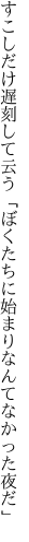 すこしだけ遅刻して云う「ぼくたちに 始まりなんてなかった夜だ」