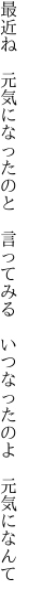 最近ね　元気になったのと　言ってみる 　いつなったのよ　元気になんて