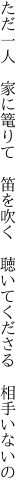 ただ一人　家に篭りて　笛を吹く 　聴いてくださる　相手いないの