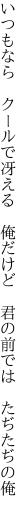 いつもなら　クールで冴える　俺だけど 　君の前では　たぢたぢの俺