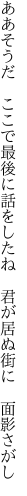 ああそうだ　ここで最後に話をしたね 　君が居ぬ街に　面影さがし