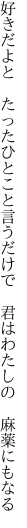 好きだよと　たったひとこと言うだけで 　君はわたしの　麻薬にもなる