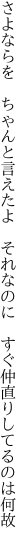 さよならを　ちゃんと言えたよ　それなのに 　すぐ仲直りしてるのは何故